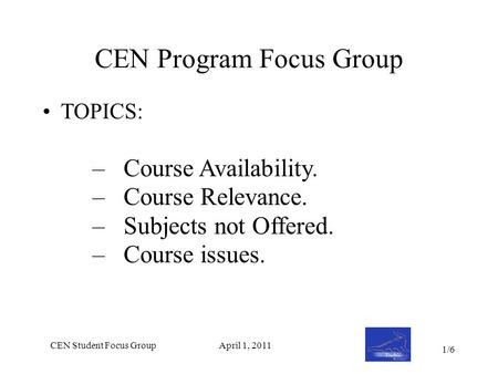 CEN Student Focus GroupApril 1, 2011 CEN Program Focus Group TOPICS: –Course Availability. –Course Relevance. –Subjects not Offered. –Course issues. 1/6.