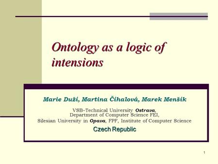 1 Ontology as a logic of intensions Marie Duží, Martina Číhalová, Marek Menšík VSB–Technical University Ostrava, Department of Computer Science FEI, Silesian.