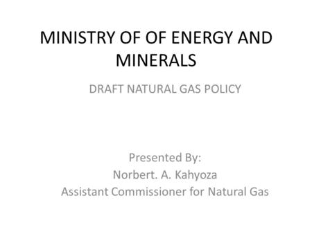 MINISTRY OF OF ENERGY AND MINERALS DRAFT NATURAL GAS POLICY Presented By: Norbert. A. Kahyoza Assistant Commissioner for Natural Gas.