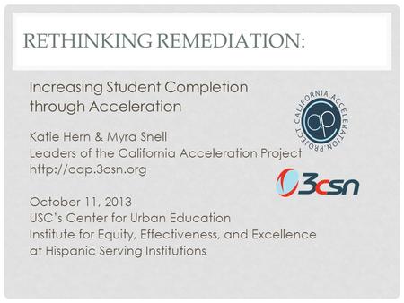 RETHINKING REMEDIATION: Increasing Student Completion through Acceleration Katie Hern & Myra Snell Leaders of the California Acceleration Project
