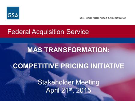 Federal Acquisition Service U.S. General Services Administration MAS TRANSFORMATION: COMPETITIVE PRICING INITIATIVE Stakeholder Meeting April 21 st, 2015.