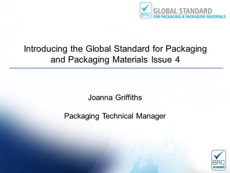 Introducing the Global Standard for Packaging and Packaging Materials Issue 4 Joanna Griffiths Packaging Technical Manager.