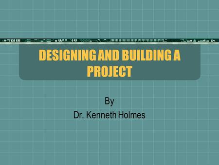 DESIGNING AND BUILDING A PROJECT By Dr. Kenneth Holmes.