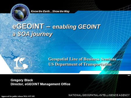 Know the Earth…Show the Way NATIONAL GEOSPATIAL-INTELLIGENCE AGENCY Approved for public release NGA # 07-102 Gregory Black Director, eGEOINT Management.