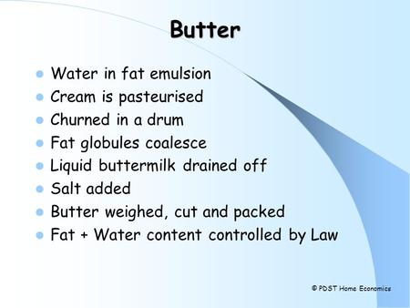 Butter Water in fat emulsion Cream is pasteurised Churned in a drum Fat globules coalesce Liquid buttermilk drained off Salt added Butter weighed, cut.