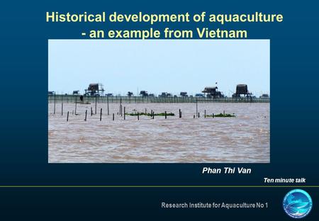 Research Institute for Aquaculture No 1 Historical development of aquaculture - an example from Vietnam Phan Thi Van Ten minute talk.