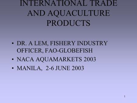 1 INTERNATIONAL TRADE AND AQUACULTURE PRODUCTS DR. A LEM, FISHERY INDUSTRY OFFICER, FAO-GLOBEFISH NACA AQUAMARKETS 2003 MANILA, 2-6 JUNE 2003.