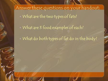 Answer these questions on your handout: What are the two types of fats? What are 3 food examples of each? What do both types of fat do in the body?