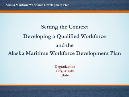 Setting the Context Developing a Qualified Workforce and the Alaska Maritime Workforce Development Plan Organization City, Alaska Date.