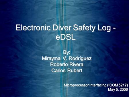 Electronic Diver Safety Log - eDSL By: Mirayma V. Rodríguez Roberto Rivera Carlos Rubert Microprocessor Interfacing (ICOM 5217) May 5, 2006.