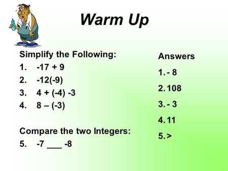 Warm Up Simplify the Following: 1. -17 + 9 2. -12(-9) 3. 4 + (-4) -3 4. 8 – (-3) Compare the two Integers: 5. -7 ___ -8 Answers 1.- 8 2.108 3.- 3 4.11.