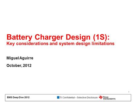 TI Confidential – Selective Disclosure BMS Deep Dive 2012 1 Battery Charger Design (1S): Key considerations and system design limitations Miguel Aguirre.