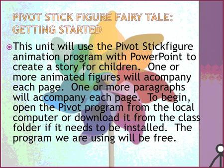  This unit will use the Pivot Stickfigure animation program with PowerPoint to create a story for children. One or more animated figures will acompany.