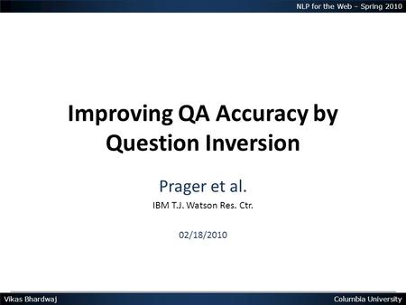 Vikas BhardwajColumbia University NLP for the Web – Spring 2010 Improving QA Accuracy by Question Inversion Prager et al. IBM T.J. Watson Res. Ctr. 02/18/2010.