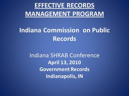 EFFECTIVE RECORDS MANAGEMENT PROGRAM Indiana Commission on Public Records Indiana SHRAB Conference April 13, 2010 Government Records Indianapolis, IN.