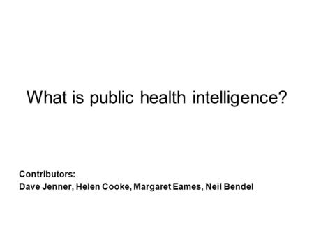 What is public health intelligence? Contributors: Dave Jenner, Helen Cooke, Margaret Eames, Neil Bendel.