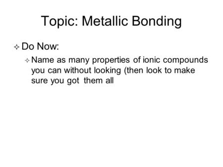 Topic: Metallic Bonding   Do Now:   Name as many properties of ionic compounds you can without looking (then look to make sure you got them all.