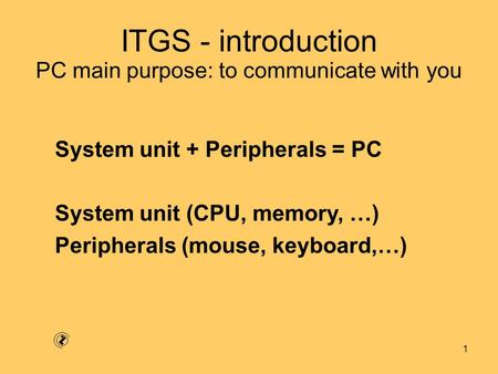 1 ITGS - introduction System unit + Peripherals = PC System unit (CPU, memory, …) Peripherals (mouse, keyboard,…) PC main purpose: to communicate with.