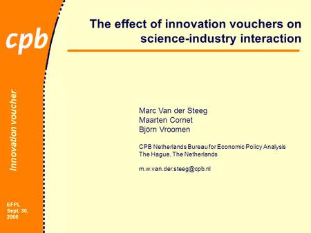 Innovation voucher EFPL Sept. 30, 2006 The effect of innovation vouchers on science-industry interaction Marc Van der Steeg Maarten Cornet Björn Vroomen.