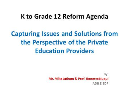 K to Grade 12 Reform Agenda Capturing Issues and Solutions from the Perspective of the Private Education Providers By: Mr. Mike Latham & Prof. Honesto.
