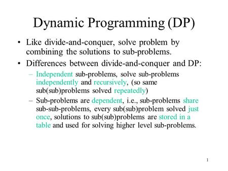 1 Dynamic Programming (DP) Like divide-and-conquer, solve problem by combining the solutions to sub-problems. Differences between divide-and-conquer and.