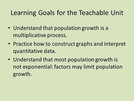 Learning Goals for the Teachable Unit Understand that population growth is a multiplicative process. Practice how to construct graphs and interpret quantitative.