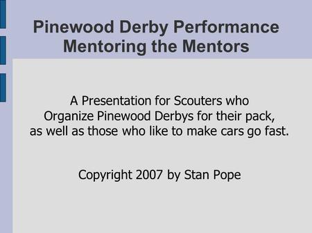 Pinewood Derby Performance Mentoring the Mentors A Presentation for Scouters who Organize Pinewood Derbys for their pack, as well as those who like to.