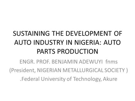 SUSTAINING THE DEVELOPMENT OF AUTO INDUSTRY IN NIGERIA: AUTO PARTS PRODUCTION ENGR. PROF. BENJAMIN ADEWUYI fnms (President, NIGERIAN METALLURGICAL SOCIETY.