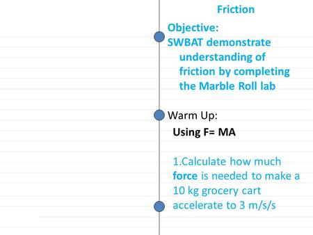Objective: SWBAT demonstrate understanding of friction by completing the Marble Roll lab Warm Up: Friction Using F= MA 1.Calculate how much force is needed.