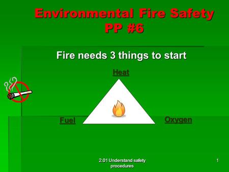 2.01 Understand safety procedures Environmental Fire Safety PP #6 Fire needs 3 things to start Fire needs 3 things to start 2.01 Understand safety procedures.