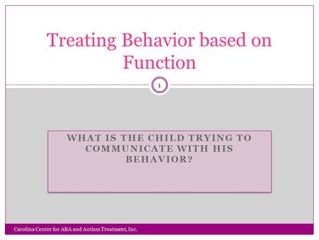 WHAT IS THE CHILD TRYING TO COMMUNICATE WITH HIS BEHAVIOR? Carolina Center for ABA and Autism Treatment, Inc. 1 Treating Behavior based on Function.