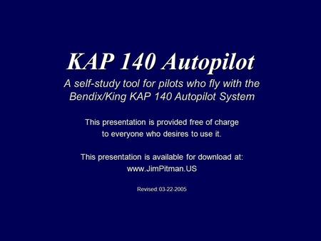 KAP 140 Autopilot A self-study tool for pilots who fly with the Bendix/King KAP 140 Autopilot System This presentation is provided free of charge to everyone.