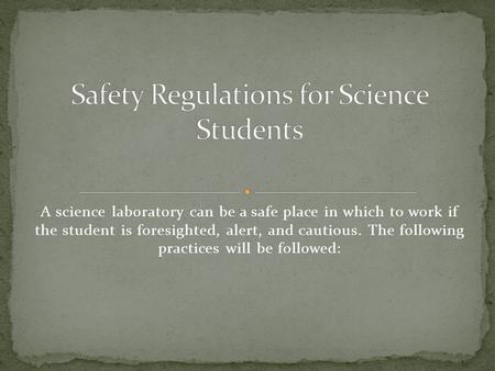 A science laboratory can be a safe place in which to work if the student is foresighted, alert, and cautious. The following practices will be followed: