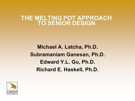 THE MELTING POT APPROACH TO SENIOR DESIGN Michael A. Latcha, Ph.D. Subramaniam Ganesan, Ph.D. Edward Y.L. Gu, Ph.D. Richard E. Haskell, Ph.D.