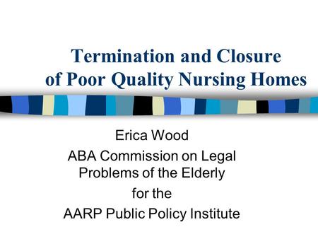 Termination and Closure of Poor Quality Nursing Homes Erica Wood ABA Commission on Legal Problems of the Elderly for the AARP Public Policy Institute.