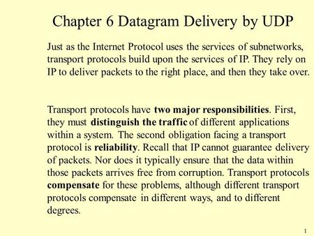 1 Chapter 6 Datagram Delivery by UDP Just as the Internet Protocol uses the services of subnetworks, transport protocols build upon the services of IP.