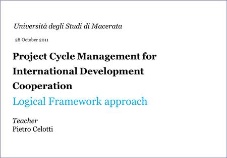 Project Cycle Management for International Development Cooperation Logical Framework approach Teacher Pietro Celotti Università degli Studi di Macerata.