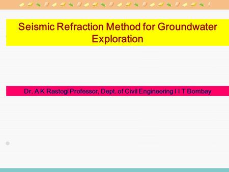 Seismic Refraction Method for Groundwater Exploration Dr. A K Rastogi Professor, Dept. of Civil Engineering I I T Bombay.