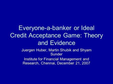 Everyone-a-banker or Ideal Credit Acceptance Game: Theory and Evidence Juergen Huber, Martin Shubik and Shyam Sunder Institute for Financial Management.