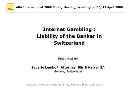 ABA International 2009 Spring Meeting, Washington DC, 17 April 2009 Internet Gambling : Liability of the Banker in Switzerland Presented by Saverio Lembo*,