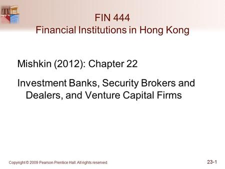 Copyright © 2009 Pearson Prentice Hall. All rights reserved. 23-1 FIN 444 Financial Institutions in Hong Kong Mishkin (2012): Chapter 22 Investment Banks,