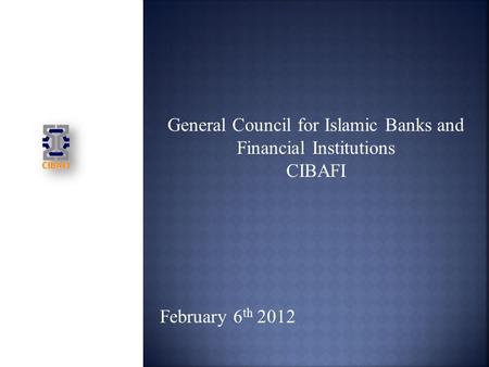 General Council for Islamic Banks and Financial Institutions CIBAFI February 6 th 2012.