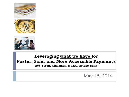 Leveraging what we have for Faster, Safer and More Accessible Payments Bob Steen, Chairman & CEO, Bridge Bank May 16, 2014.
