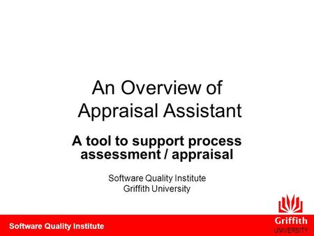 Griffith UNIVERSITY Software Quality Institute An Overview of Appraisal Assistant A tool to support process assessment / appraisal Software Quality Institute.