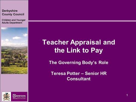 Derbyshire County Council Children and Younger Adults Department 1 Teacher Appraisal and the Link to Pay The Governing Body’s Role Teresa Potter – Senior.