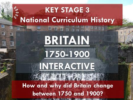 KEY STAGE 3 National Curriculum History BRITAIN 1750-1900 INTERACTIVE BRITAIN 1750-1900 INTERACTIVE How and why did Britain change between 1750 and 1900?