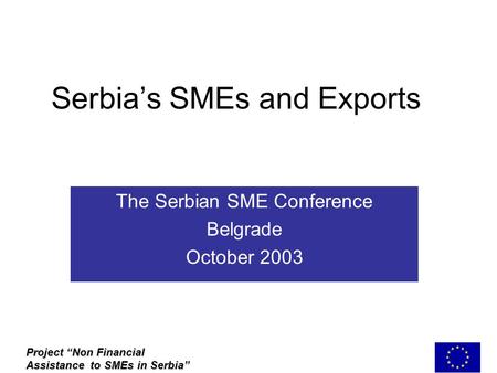 Serbia’s SMEs and Exports The Serbian SME Conference Belgrade October 2003 Project “Non Financial Assistance to SMEs in Serbia”