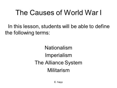E. Napp The Causes of World War I In this lesson, students will be able to define the following terms: Nationalism Imperialism The Alliance System Militarism.