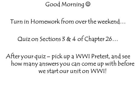 Good Morning Turn in Homework from over the weekend… Quiz on Sections 3 & 4 of Chapter 26… After your quiz – pick up a WWI Pretest, and see how many answers.