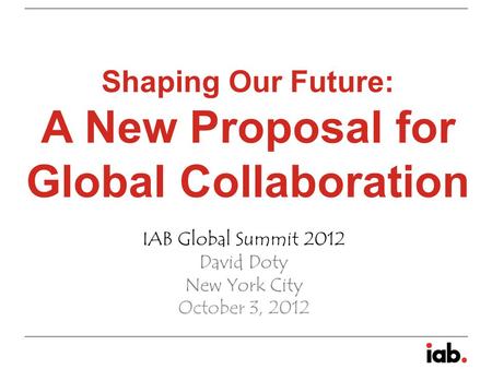 Shaping Our Future: A New Proposal for Global Collaboration IAB Global Summit 2012 David Doty New York City October 3, 2012.
